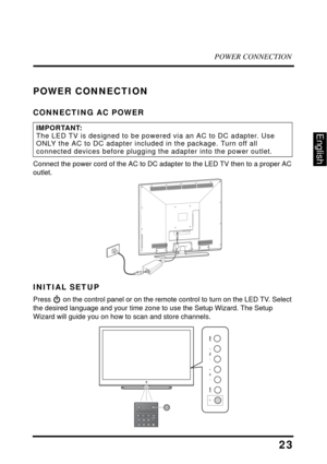 Page 27POWER CONNECTION
23
English
POWER CONNECTION
CONNECTING AC POWER
Connect the power cord of the AC to DC adapter to the LED TV then to a proper AC 
outlet.
INITIAL SETUP
Press  on the control panel or on the remote control to turn on the LED TV. Select 
the desired language and your time zone to use the Setup Wizard. The Setup 
Wizard will guide you on how to scan and store channels.
IMPORTANT:The LED TV is designed to be powered via an AC to DC adapter. Use 
ONLY the AC to DC adapter included in the...