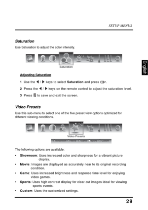 Page 33SETUP MENUS
29
English
Saturation
Use Saturation to adjust the color intensity.
Adjusting Saturation
1  Use the  /  keys to select Saturation and press  .
2  Press the  /  keys on the remote control to adjust the saturation level.
3  Press  to save and exit the screen.
Video Presets
Use this sub-menu to select one of the five preset view options optimized for 
different viewing conditions. 
The following options are available:
•Showroom: Uses increased color and sharpness for a vibrant picture 
display....