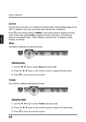 Page 36SETUP MENUS
32
English
AUDIO
Use the Audio sub-menus to configure the audio quality. These settings apply to the 
LED TV speakers only. Any connected audio devices are not affected.
Press  on the remote control or MENU on the control panel to display the setup 
menu screen then select Audio to display the Audio sub-menu. The following 
options are available: Bass, Treble, Balance, Surround 3D, TV Speaker, Audio 
Presets, and Reset.
Bass
Use Bass to calibrate low-pitched sounds.
Adjusting Bass
1  Use the...