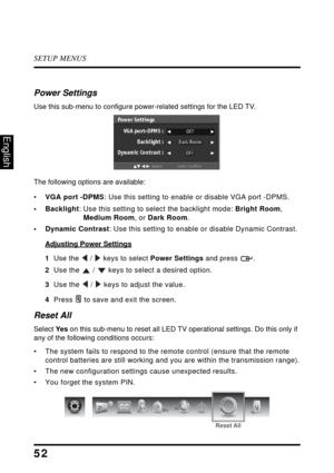 Page 56SETUP MENUS
52
English
Power Settings
Use this sub-menu to configure power-related settings for the LED TV.
The following options are available:
•VGA port -DPMS: Use this setting to enable or disable VGA port -DPMS. 
• Backlight: Use this setting to select the backlight mode: Bright Room, 
Medium Room, or Dark Room.
• Dynamic Contrast: Use this setting to enable or disable Dynamic Contrast.
Adjusting Power Settings
1  Use the  /  keys to select Power Settings and press  .
2  Use the  /  keys to select a...
