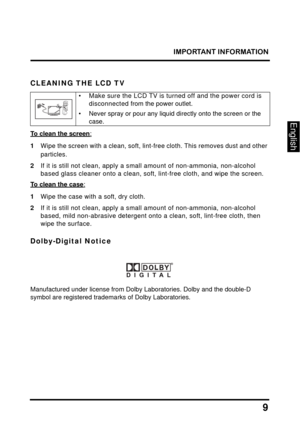 Page 13
IMPORTANT INFORMATION
9
English
CLEANING THE LCD TV
• Make sure the LCD TV is turned off and the power cord is disconnected from the power outlet.
• Never spray or pour any liquid directly onto the screen or the 
case.
To clean the screen:
1Wipe the screen with a clean, soft, lint-free cloth. This removes dust and other 
particles.
2If it is still not clean, apply a sma ll amount of non-ammonia, non-alcohol 
based glass cleaner onto a clean, soft,  lint-free cloth, and wipe the screen.
To clean the...