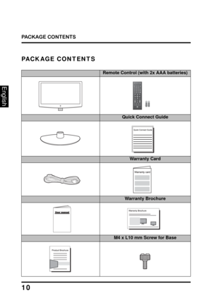 Page 14
PACKAGE CONTENTS
10
English
PACKAGE CONTENTS
32” LCD TV UnitRemote Control (with 2x AAA batteries)
FavoriteMTSZ
Z
ZC.C.
TV
Video1
HDMI1
YPbPr1
PC
Video2
HDMI2
YPbPr2 ENT
DA
B
C
Vol Input
Ch
Enter
RMT-11
LCD TV BaseQuick Connect Guide
Power CordWarranty Card
User ManualWarranty Brochure
Product BrochureM4 x L10 mm Screw for Base 