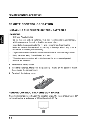 Page 18
REMOTE CONTROL OPERATION
14
English
REMOTE CONTROL OPERATION
INSTALLING THE REMOTE CONTROL BATTERIES
CAUTIONS:
• Only use AAA batteries.
• Do not mix new and old batteries. This may result in cracking or leakage, 
which may pose a fire risk or lead to personal injury.
• Insert batteries according to the (+) and (-) markings. Inserting the batteries incorrectly may result in  cracking or leakage, which may pose a 
risk of fire or lead to physical injury.
• Dispose of used batteries in accor dance with...