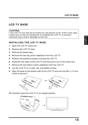 Page 19
LCD TV BASE
15
English
LCD TV BASE
CAUTION:The LCD TV unit may be too heavy for one person to lift. If this is the case, 
make sure to ask for assistance in handling the LCD TV to prevent 
physical injury and/or damage to the unit.
INSTALLING THE LCD TV BASE
1Open the LCD TV carton box.
2Remove the LCD TV base.
3Remove the plastic bag.
4Remove the two top carton stabilizers from the LCD TV.
5Remove the protective plastic covering the LCD TV.
6Grasp the two sides of the LCD TV and then pull it out of the...