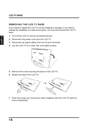 Page 20
LCD TV BASE
16
English
REMOVING THE LCD TV BASE
If you intend to repack the LCD TV unit (for shipping or storage) or you want to 
change the installation to a wall mount option, you must first remove the LCD TV 
base.
1Turn off the LCD TV and all connected devices.
2Disconnect the power cord from the LCD TV.
3Disconnect all signal cables from the I/O port terminals.
4Lay the LCD TV on a clear, flat, and stable surface.
U
SBA V
 
2
U S
B
L RH
DM
ICO
M PO N
EN
TPC  
/ 
V G AP
C
 A
UDIOS PD I
F  
O UTY
Pb...