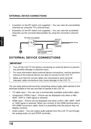 Page 22
EXTERNAL DEVICE CONNECTIONS
18
English
• A position on the RF switch (not supplied) – You can view all unscrambled 
channels by using the TVs channel keys.
• B position on the RF switch (not s upplied) – You can view the scrambled 
channels via the converter/descrambler  by using the converters channel 
keys.
RF switch (not supplied)
Cable TV line
A
B
IN
OUT
Tw o - s e t
 
signal  
splitter  
(Not 
supplied)
Cable TV 
converter/descrambler  
(Not supplied)
EXTERNAL DEVICE CONNECTIONS
IMPORTANT :
• Turn...