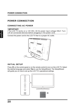 Page 24
POWER CONNECTION
20
English
POWER CONNECTION
CONNECTING AC POWER
IMPORTANT:The LCD TV works on a 120 VAC, 60 Hz power input voltage ONLY. Turn 
off all connected devices before plugging in the power cord.
Connect the power cord to the LCD TV then to a proper AC outlet.
USB
L RH
D
M ICO M P
O N
E
N TPC  
/ 
V G AP
C
 A
UD IOS PD
IF
 O
UTY
Pb
Pr
L R
INITIAL SETUP
Press  on the control panel or on the remote 
control to turn on the LCD TV. Select 
the desired language and select Ye s to use the...