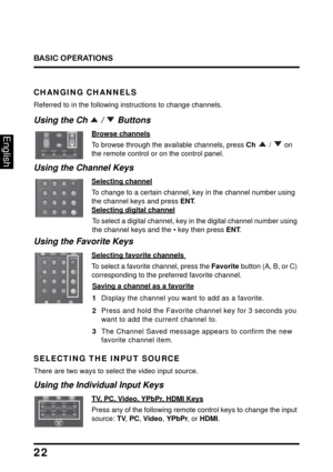 Page 26
BASIC OPERATIONS
22
English
CHANGING CHANNELS
Referred to in the following instructions to change channels.
TV
Video1
HDMI1
YPbPr1
PC
Vid 2
HDMI2
YPbP 2
Vol Input
Ch
Using the Ch   /   Buttons
Browse channels
To browse through the available channels, press  Ch  /  on 
the remote control or on the control panel.
Favorite
ENT DA
B
C
Using the Channel Keys
Selecting channel
To change to a certain channel, key in the channel number using 
the channel keys and press  ENT.
 
Selecting digital channel
To...