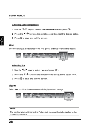 Page 32
SETUP MENUS
28
English
Adjusting Color Temperature
1  Use the   /   keys to select Color temperature and press  .
2  Press the  /  keys on the remote control to select the desired option.
3  Press  to save and exit the screen.
Hue
Use Hue to adjust the balance of the red, green, and blue colors in the display.
Hue
Adjusting Hue
1  Use the  /  keys to select  Hue and press  .
2  Press the  /  keys on the remote control to adjust the option level.
3  Press  to save and exit the screen.
Reset
Select  Ye s...