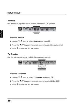 Page 34
SETUP MENUS
30
English
Balance
Use Balance to adjust the sound balance between the L/R speakers.
Balance
Adjusting Balance
1  Use the  /  keys to select Balance and press  .
2  Press the  /  keys on the remote control to adjust the option level.
3  Press  to save and exit the screen.
TV Speaker
Use this sub-menu to toggle the LCD TV speakers on and off.
TV Speaker
ONOFF
Adjusting TV Speaker
1  Use the  /  keys to select  TV Speaker and press  .
2  Press the  /  keys on the remote control to select  ON...