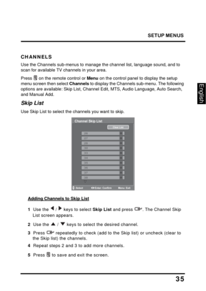 Page 39
SETUP MENUS
35
English
CHANNELS
Use the Channels sub-menus to manage the channel list, language sound, and to 
scan for available TV channels in your area.
Press  on the remote control or Menu on the control panel to display the setup 
menu screen then select  Channels to display the Channels sub-menu. The following 
options are available: Skip List, Channel  Edit, MTS, Audio Language, Auto Search, 
and Manual Add.
Skip List
Use Skip List to select th e channels you want to skip.
Channel Skip List...