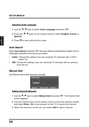 Page 42
SETUP MENUS
38
English
Adjusting Audio Language
1  Use the   /   keys to select Audio Language and press  .
2  Press the  /  keys on the remote control to select  English, French  or 
Spanish .
3  Press  to save and exit the screen.
Auto Search
Select  Auto Search  and press  and Auto Search automatic ally creates a list of 
receivable channels for the source you select:
•Cable : Choose this setting if you are  receiving TV channels with a CATV 
(cable TV)
• AIR : Choose this setting if you are...