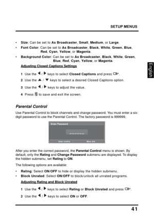 Page 45
SETUP MENUS
41
English
•Size : Can be set to  As Broadcaster , Small , Medium , or Large .
•Font Color : Can be set to  As Broadcaster , Black , White , Green , Blue , 
Red , Cyan , Yellow , or Magenta .
•Background Color : Can be set to As Broadcaster , Black , White , Green , 
Blue , Red , Cyan , Yellow , or Magenta .
Adjusting Closed Captions Settings
1  Use the   /   keys to select Closed Captions and press  .
2  Use the  /  keys to select a desired Closed Captions option.
3  Use the  /  keys to...