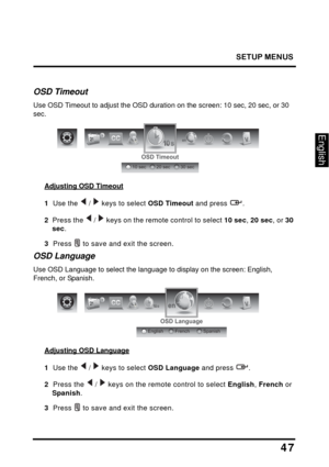 Page 51
SETUP MENUS
47
English
OSD Timeout
Use OSD Timeout to adjust the OSD duration on the screen: 10 sec, 20 sec, or 30 
sec.
en
OSD Timeout
20 sec30 sec10 sec
Adjusting OSD Timeout
1  Use the   /   keys to select OSD Timeout and press  .
2   Press the  /  keys on the remote control to select  10 sec, 20 sec , or 30 
sec .
3  Press  to save and exit the screen.
OSD Language
Use OSD Language to select the language to display on the screen: English, 
French, or Spanish.
OSD Language
FrenchSpanishEnglish
en...