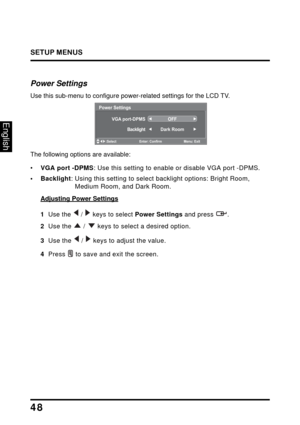 Page 52
SETUP MENUS
48
English
Power Settings
Use this sub-menu to configure power-related settings for the LCD TV.
Power Settings
VGA port-DPMS
OFF
Backlight Dark Room
:Select Enter: Confirm Menu: Exit
The following options are available:
•VGA port -DPMS : Use this setting to enable or disable VGA port -DPMS. 
• Backlight: Using this setting to select  backlight options: Bright Room, 
Medium Room, and Dark Room.
Adjusting Power Settings
1  Use the   /   keys to select Power Settings and press  .
2   Use the  /...