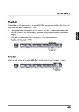 Page 53
SETUP MENUS
49
English
Reset All
Select Ye s on this sub-menu to reset all LCD TV operational settings. Do this only if 
any of the following conditions occurs:
• The system fails to respond to the re mote control (make sure the remote 
control batteries are still working an d that you are within the transmission 
range).
• The new configuration setti ngs caused unexpected results.
• You forget the system PIN.
en
Reset All
Version
Use this sub-menu to view the LCD TV’s serial number and firmware...