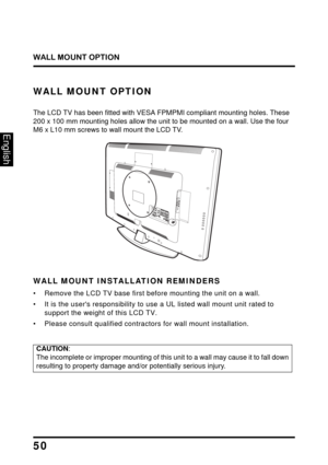 Page 54
WALL MOUNT OPTION
50
English
WALL MOUNT OPTION
The LCD TV has been fitted with VESA FPMPMI compliant mounting holes. These 
200 x 100 mm mounting holes allow the unit  to be mounted on a wall. Use the four 
M6 x L10 mm screws to wall mount the LCD TV.
U SB
L RH
DM ICO M
PO NEN TPC  / V GAP
C  A U
DIOSPDIF O UTY
Pb
Pr
L R
WALL MOUNT INSTALLATION REMINDERS
• Remove the LCD TV base first 
before mounting the unit on a wall. 
• It is the users responsibility to us e a UL listed wall mount unit rated to...