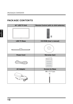 Page 15PACKAGE CONTENTS
10
English
PACKAGE CONTENTS
40” LED TV UnitRemote Control (with 2x AAA batteries)
LED TV BaseCD-ROM (User’s manual)
Power CordWarranty Card
AC AdapterScrews for Base
Favorite MTSZ
Z
ZC.C.
TV
Video1
HDMI1
YPbPr1
PC
Video2
HDMI2
YPbPr2 ENT
DA
B
C
Vol Input
Ch
Enter
RMT-11
M6 x 10 *4 pcs 