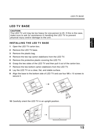 Page 20LED TV BASE
15
English
LED TV BASE
INSTALLING THE LED TV BASE
1Open the LED TV carton box.
2Remove the LED TV base.
3 Remove the plastic bag.
4 Remove the two top carton stabilizers from the LED TV.
5 Remove the protective plastic covering the LED TV.
6 Grasp the two sides of  the LED TV and then pull it  out of the carton box.
7 Remove the two bottom carton stabilizers from the LED TV.
8 Lay the LED TV on a clear, flat, and stable surface.
9 Align the base to the bottom side of LED  TV and use four M6 x...