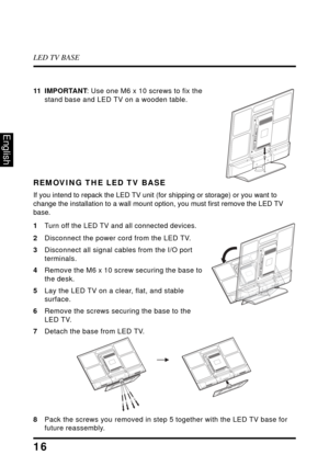 Page 21LED TV BASE
16
English
11 IMPORTANT: Use one M6 x 10 screws to fix the 
stand base and LED TV on a wooden table.
REMOVING THE LED TV BASE
If you intend to repack the LED TV unit (for shipping or storage) or you want to 
change the installation to a wall mount option, you must first remove the LED TV 
base.
1
Turn off the LED TV and all connected devices.
2 Disconnect the power cord from the LED TV.
3 Disconnect all signal cables from the I/O port 
terminals.
4 Remove the M6 x 10 screw securing the base...