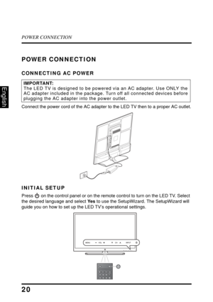 Page 25POWER CONNECTION
20
English
POWER CONNECTION
CONNECTING AC POWER
Connect the power cord of the AC adapter to the LED TV then to a proper AC outlet.
INITIAL SETUP
Press  on the control panel or on the remote control to turn on the LED TV. Select 
the desired language and select Ye s to use the SetupWizard. The SetupWizard will 
guide you on how to set up the LED TV’s operational settings.
IMPORTANT:The LED TV is designed to be powered via an AC adapter. Use ONLY the 
AC adapter included in the package....