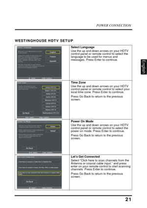 Page 26POWER CONNECTION
21
English
WESTINGHOUSE HDTV SETUP
Select Language
Use the up and down arrows on your HDTV 
control panel or remote control to select the 
language to be used for menus and 
messages. Press Enter to continue. 
Time Zone
Use the up and down arrows on your HDTV 
control panel or remote control to select your 
local time zone. Press Enter to continue. 
Press Go Back to return to the previous 
screen. 
Power On Mode
Use the up and down arrows on your HDTV 
control panel or remote control to...