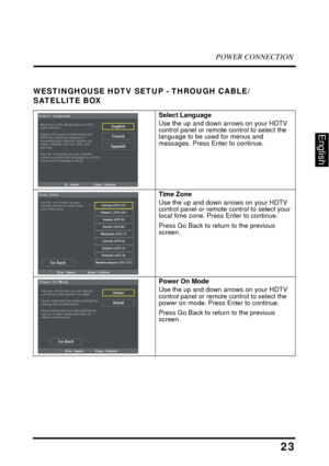 Page 28POWER CONNECTION
23
English
WESTINGHOUSE HDTV SETUP - THROUGH CABLE/ 
SATELLITE BOX
Select Language
Use the up and down arrows on your HDTV 
control panel or remote control to select the 
language to be used for menus and 
messages. Press Enter to continue. 
Time Zone
Use the up and down arrows on your HDTV 
control panel or remote control to select your 
local time zone. Press Enter to continue. 
Press Go Back to return to the previous 
screen. 
Power On Mode
Use the up and down arrows on your HDTV...
