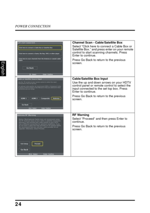 Page 29POWER CONNECTION
24
English
Channel Scan - Cable/Satellite Box
Select “Click here to connect a Cable Box or 
Satellite Box.” and press enter on your remote 
control to start scanning channels. Press 
Enter to continue.
Press Go Back to return to the previous 
screen. 
Cable/Satellite Box Input
Use the up and down arrows on your HDTV 
control panel or remote control to select the 
input connected to the set top box. Press 
Enter to continue.
Press Go Back to return to the previous 
screen.
RF Warning...