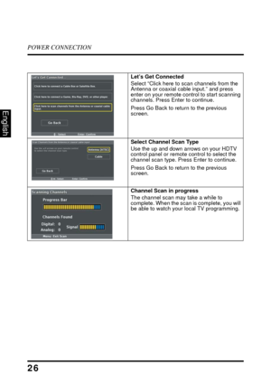 Page 31POWER CONNECTION
26
English
Let’s Get Connected
Select “Click here to scan channels from the 
Antenna or coaxial cable input.” and press 
enter on your remote control to start scanning 
channels. Press Enter to continue.
Press Go Back to return to the previous 
screen. 
Select Channel Scan Type
Use the up and down arrows on your HDTV 
control panel or remote control to select the 
channel scan type. Press Enter to continue.
Press Go Back to return to the previous 
screen.
Channel Scan in progress 
The...