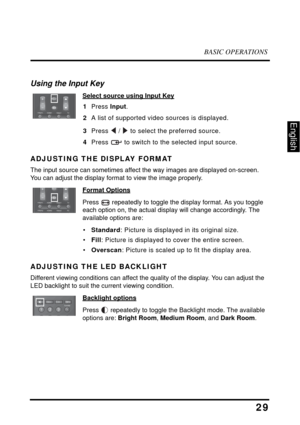 Page 34BASIC OPERATIONS
29
English
Using the Input Key
Select source using Input Key
1Press Input.
2A list of supported video sources is displayed.
3Press  /  to select the preferred source.
4Press  to switch to the selected input source.
ADJUSTING THE DISPLAY FORMAT
The input source can sometimes affect the way images are displayed on-screen. 
You can adjust the display format to view the image properly.
Format Options
Press  repeatedly to toggle the display format. As you toggle 
each option on, the actual...