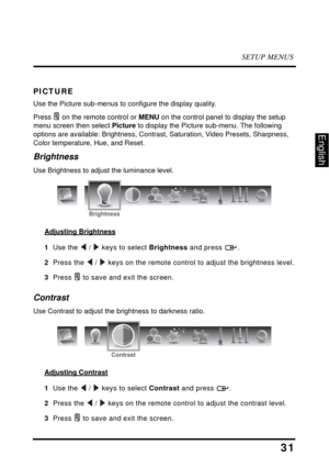 Page 36SETUP MENUS
31
English
PICTURE
Use the Picture sub-menus to configure the display quality.
Press  on the remote control or MENU on the control panel to display the setup 
menu screen then select Picture to display the Picture sub-menu. The following 
options are available: Brightness, Contrast, Saturation, Video Presets, Sharpness, 
Color temperature, Hue, and Reset.
Brightness
Use Brightness to adjust the luminance level.
Adjusting Brightness
1  Use the  /  keys to select Brightness and press  .
2...