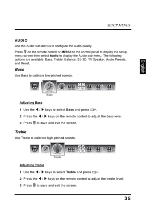 Page 40SETUP MENUS
35
English
AUDIO
Use the Audio sub-menus to configure the audio quality. 
Press  on the remote control or MENU on the control panel to display the setup 
menu screen then select Audio to display the Audio sub-menu. The following 
options are available: Bass, Treble, Balance, SS 3D, TV Speaker, Audio Presets, 
and Reset.
Bass
Use Bass to calibrate low-pitched sounds.
Adjusting Bass
1  Use the  /  keys to select Bass and press  .
2  Press the  /  keys on the remote control to adjust the bass...