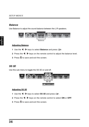 Page 41SETUP MENUS
36
English
Balance
Use Balance to adjust the sound balance between the L/R speakers.
Adjusting Balance
1  Use the  /  keys to select Balance and press  .
2  Press the  /  keys on the remote control to adjust the balance level.
3  Press  to save and exit the screen.
SS 3D
Use this sub-menu to toggle the SS 3D on and off.
Adjusting SS 3D
1  Use the  /  keys to select SS 3D and press  .
2  Press the  /  keys on the remote control to select ON or OFF.
3Press  to save and exit the screen.
Balance...