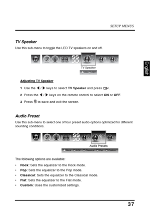 Page 42SETUP MENUS
37
English
TV Speaker
Use this sub-menu to toggle the LED TV speakers on and off.
Adjusting TV Speaker
1  Use the  /  keys to select TV Speaker and press  .
2  Press the  /  keys on the remote control to select ON or OFF.
3  Press  to save and exit the screen.
Audio Preset
Use this sub-menu to select one of four preset audio options optimized for different 
sounding conditions.
The following options are available:
•Rock: Sets the equalizer to the Rock mode.
•Pop: Sets the equalizer to the Pop...