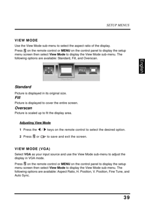 Page 44SETUP MENUS
39
English
VIEW MODE
Use the View Mode sub-menu to select the aspect ratio of the display.
Press  on the remote control or MENU on the control panel to display the setup 
menu screen then select View Mode to display the View Mode sub-menu. The 
following options are available: Standard, Fill, and Overscan.
Standard
Picture is displayed in its original size.
Fill
Picture is displayed to cover the entire screen.
Overscan
Picture is scaled up to fit the display area.
Adjusting View Mode
1  Press...