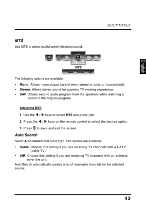 Page 48SETUP MENUS
43
English
MTS
Use MTS to select multichannel television sound.
The following options are available:
•Mono: Allows mono output (useful when stereo is noisy or inconsistent).
•Stereo: Allows stereo sound for superior TV viewing experience.
•SAP: Allows second audio program from the speakers while watching a 
scene in the original program.
Adjusting MTS
1  Use the  /  keys to select MTS and press  .
2  Press the  /  keys on the remote control to select the desired option.
3  Press  to save and...