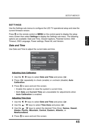 Page 50SETUP MENUS
45
English
SETTINGS
Use the Settings sub-menus to configure the LED TV operational setup and view the 
current firmware version.
Press  on the remote control or MENU on the control panel to display the setup 
menu screen then select Settings to display the Settings sub-menu. The following 
options are available: Date and Time, Closed Captions, Parental Control, OSD 
Timeout, OSD Language, Power settings, Reset All, and Version.
Date and Time
Use Date and Time to adjust the current date and...