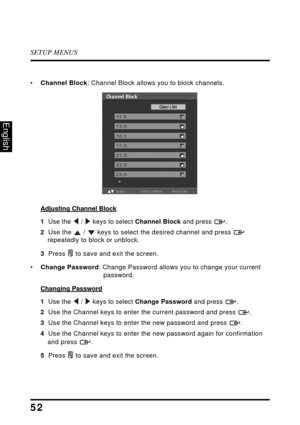 Page 57SETUP MENUS
52
English
•Channel Block: Channel Block allows you to block channels.
Adjusting Channel Block
1  Use the  /  keys to select Channel Block and press  .
2  Use the  /  keys to select the desired channel and press  
repeatedly to block or unblock.
3  Press  to save and exit the screen.
•Change Password: Change Password allows you to change your current 
password.
Changing Password
1  Use the  /  keys to select Change Password and press  .
2  Use the Channel keys to enter the current password...