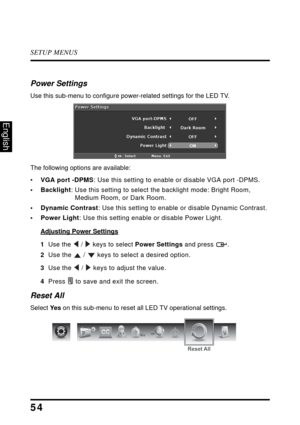 Page 59SETUP MENUS
54
English
Power Settings
Use this sub-menu to configure power-related settings for the LED TV.
The following options are available:
• VGA port -DPMS : Use this setting to enable or disable VGA port -DPMS. 
• Backlight : Use this setting to select t he backlight mode: Bright Room, 
Medium Room, or Dark Room.
• Dynamic Contrast : Use this setting to enable or disable Dynamic Contrast.
• Power Light : Use this setting enable or disable Power Light.
Adjusting Power Settings
1  Use the  /  keys...