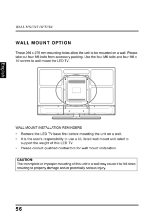 Page 61WALL MOUNT OPTION
56
English
WALL MOUNT OPTION
These 266 x 275 mm mounting holes allow the unit to be mounted on a wall. Please 
take out four M6 bolts from accessory packing. Use the four M6 bolts and four M6 x 
10 screws to wall mount the LED TV.
WALL MOUNT INSTALLATION REMINDERS
• Remove the LED TV base first bef ore mounting the unit on a wall. 
• It is the users responsibility to us e a UL listed wall mount unit rated to 
support the weight of this LED TV.
• Please consult qualified contra ctors for...