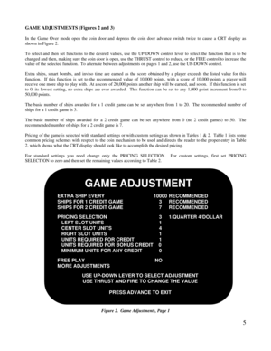 Page 75GAME ADJUSTMENTS (Figures 2 and 3)In the Game Over mode open the coin door and depress the coin door advance switch twice to cause a CRT display asshown in Figure 2.To select and then set functions to the desired values, use the UP-DOWN control lever to select the function that is to bechanged and then, making sure the coin door is open, use the THRUST control to reduce, or the FIRE control to increase thevalue of the selected function.  To alternate between adjustments on pages 1 and 2, use the UP-DOWN...