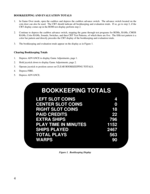 Page 64BOOKKEEPING AND EVALUATION TOTALS1.In Game Over mode, open the cashbox and depress the cashbox advance switch.  The advance switch located on thecoin door can also be used.  The CRT should indicate all bookkeeping and evaluation totals.  If so, go to step 3, if theCRT display comes up in the ROM test display perform step 2.2.Continue to depress the cashbox advance switch, stepping the game through test programs for ROMs, RAMs, CMOSRAMs, Color RAMs, Sounds, Switches, and then CRT Test Patterns, of which...