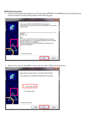 Page 55 
 
BIOS Flash Instruction: 
1. Choose the [download and install] icon to download the MB BIOS. The MSISetup will automatically start 
up after download. Click the [Next] button at the following page. 
 
 
 
2. There are two ways to flash BIOS.  Choose [In Dos mode (USB)], and click [Next]. 
  