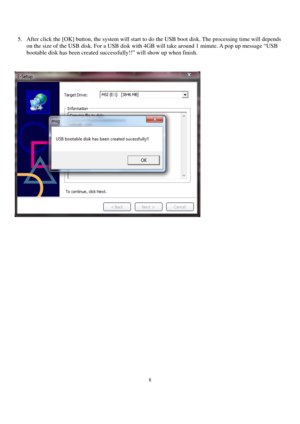 Page 88 
 
5. After click the [OK] button, the system will start to do the USB boot disk. The processing time will depends 
on the size of the USB disk. For a USB disk with 4GB will take around 1 minute. A pop up message “USB 
bootable disk has been created successfully!!” will show up when finish.  
 
 
 
 
 
 
 
 
 
 
 
 
 
 
 
 
 
 
 
 
 
 
 
 
  