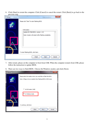 Page 99 
 
6. Click [Start] to restart the computer. Click [Cancel] to cancel the restart. Click [Back] to go back to the 
previous step 
 
7. After restart, please set the computer to boot from USB. When the computer restarts from USB, please 
follow the instruction to update BIOS. 
8. There are two ways to flash BIOS.  Choose [In Windows mode], and click [Next]. 
 
 
  