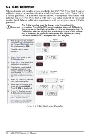 Page 3632    MSI-7300 Operator’s Manual
5.4 C-Cal Calibration
When adequate test weights are not available, the  MSI-7300 Dyna-Link 2 can be 
calibrated using a cal number calibration which  is referred to as C-Cal. To use C-Cal, 
a factory generated C-Cal number must be  known. MSI supplies replacement load 
cells for the  MSI-7300 Dyna-Link 2  with the C-Cal value stamped on the serial 
number label. When a calibration is prefor med with test weights, a new C-Cal is 
generated. 
ImportantThe C-Cal number must...