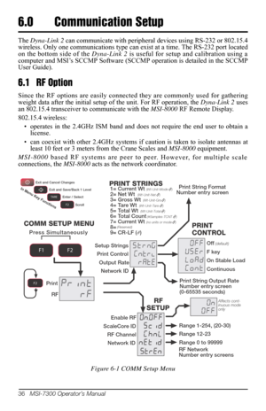 Page 4036   MSI-7300 Operator’s Manual
6.0 Communication Setup
The Dyna-Link 2 can communicate with peripheral devices using RS-232 or 802.15.4 
wireless. Only one communications type can  exist at a time. The RS-232 port located 
on the bottom side of the  Dyna-Link 2 is useful for setup and calibration using a 
computer and MSI’s SCCMP Software (SCCM P operation is detailed in the SCCMP 
User Guide). 
6.1 RF Option
Since the RF options are easily connected they are commonly used for gathering 
weight data...