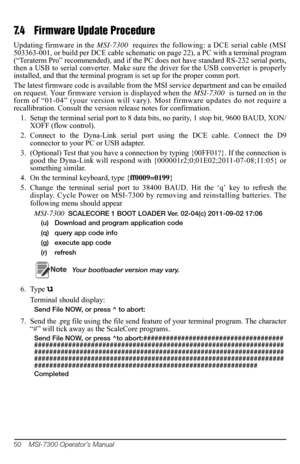 Page 5450    MSI-7300 Operator’s Manual
7.4 Firmware Update Procedure
Updating firmware in the  MSI-7300  requires the following:  a DCE serial cable (MSI 
503363-001, or build per DCE cable schematic on page 22), a PC with a terminal program 
(“Teraterm Pro” recommended),  and if the PC does not have standard RS-232 serial ports, 
then a USB to serial converter. Make sure  the driver for the USB converter is properly 
installed, and that the terminal program is set up for the proper comm port.
The latest...