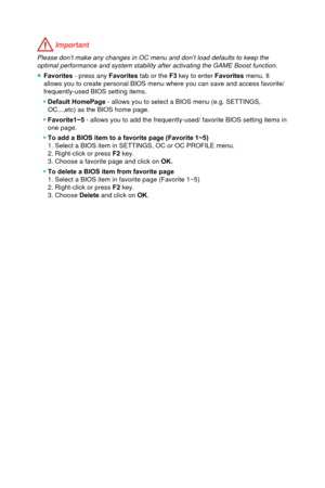 Page 49 Important
Please don’t make any changes in OC menu and don’t load defaults t\
o keep the optimal performance and system stability after activating the GAME Boost\
 function. 
 ● Favorites - press any  Favorites tab or the F3 key to enter Favorites menu. It 
allows you to create personal BIOS menu where you can save and access favorite/ 
frequently-used BIOS setting items.
 ▶ Default HomePage - allows you to select a BIOS menu (e.g. SETTINGS, 
OC...,etc) as the BIOS home page. 
 ▶Favorite1~5 - allows you...