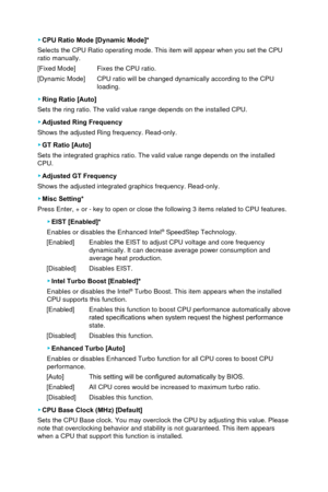 Page 61 ▶CPU Ratio Mode [Dynamic Mode]*
Selects the CPU Ratio operating mode. This item will appear when you set\
 the CPU 
ratio manually.
[Fixed Mode]
 Fixes the CPU ratio.  
[Dynamic Mode] 
 CPU ratio will be changed dynamically according to the CPU  load

ing.
 ▶Ring Ratio [Auto]
Sets the ring ratio. The valid value range depends on the installed CPU.\
 
 ▶ Adjusted Ring Frequency 
Shows the adjusted Ring frequency. Read-only.
 ▶ GT Ratio [Auto]
Sets the integrated graphics ratio. The valid value range...